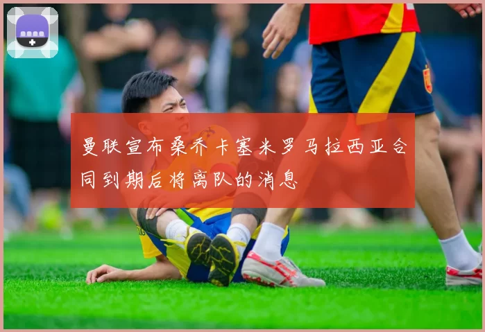 曼联宣布桑乔卡塞米罗马拉西亚合同到期后将离队的消息