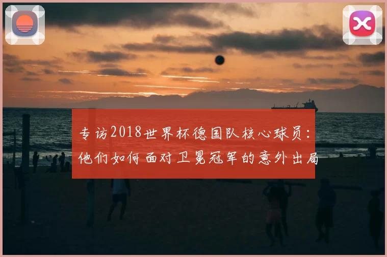 专访2018世界杯德国队核心球员:他们如何面对卫冕冠军的意外出局?