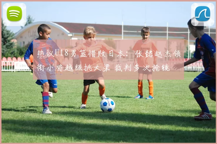 热议U18男篮惜败日本:张懿赵杰领衔小将越级挑大梁 裁判多次抢镜