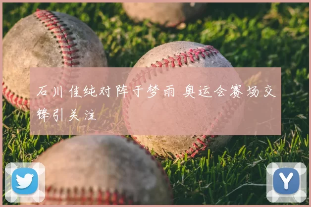 石川佳纯对阵于梦雨 奥运会赛场交锋引关注