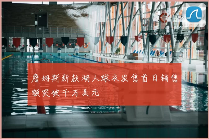 詹姆斯新款湖人球衣发售首日销售额突破千万美元