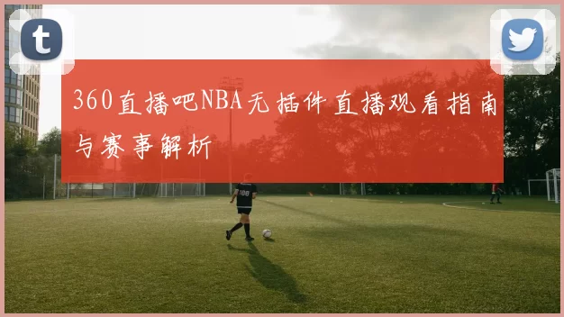 360直播吧NBA无插件直播观看指南与赛事解析