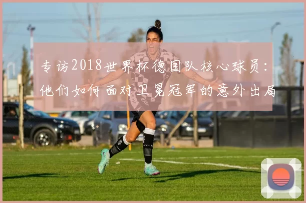 专访2018世界杯德国队核心球员:他们如何面对卫冕冠军的意外出局?