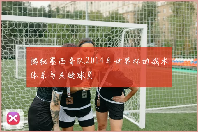 揭秘墨西哥队2014年世界杯的战术体系与关键球员
