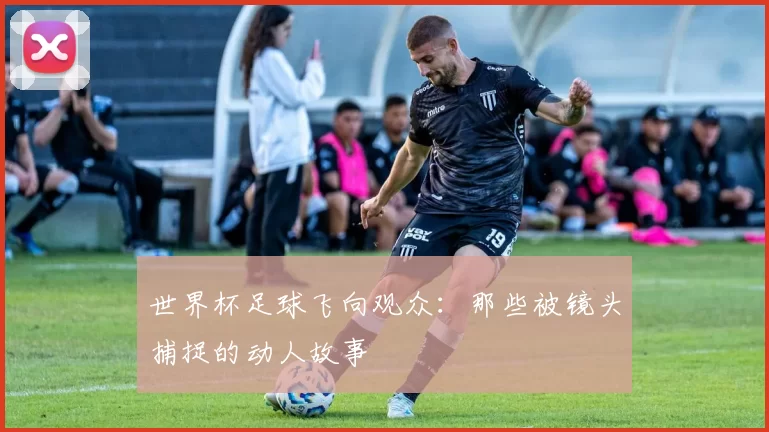 世界杯足球飞向观众:那些被镜头捕捉的动人故事