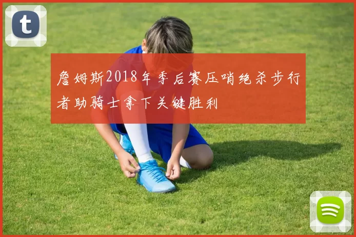 詹姆斯2018年季后赛压哨绝杀步行者助骑士拿下关键胜利