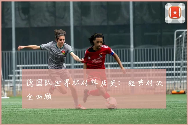 德国队世界杯对阵历史:经典对决全回顾