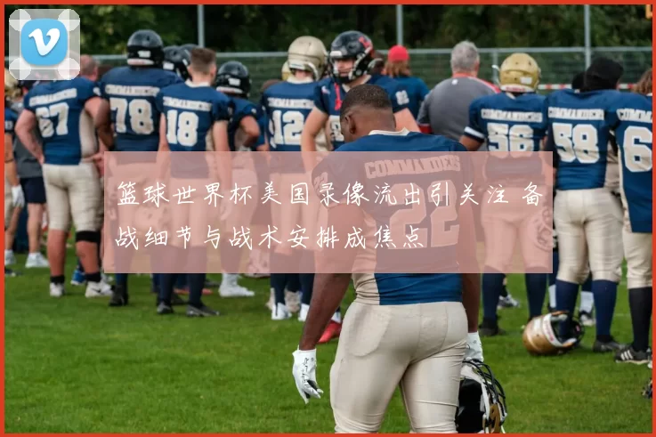 篮球世界杯美国录像流出引关注 备战细节与战术安排成焦点