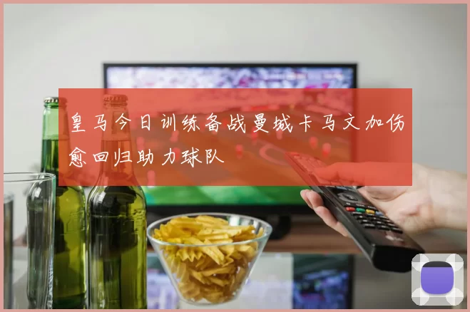 皇马今日训练备战曼城卡马文加伤愈回归助力球队