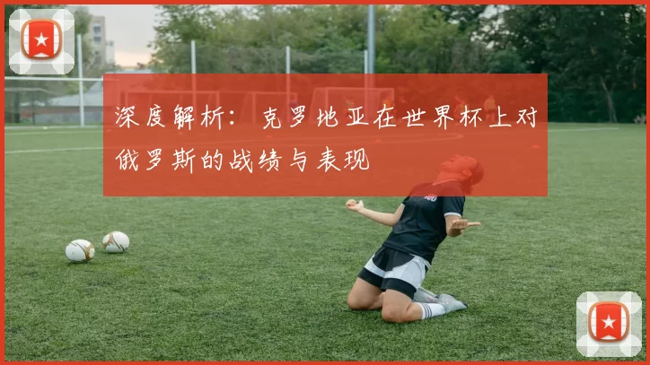 深度解析:克罗地亚在世界杯上对俄罗斯的战绩与表现