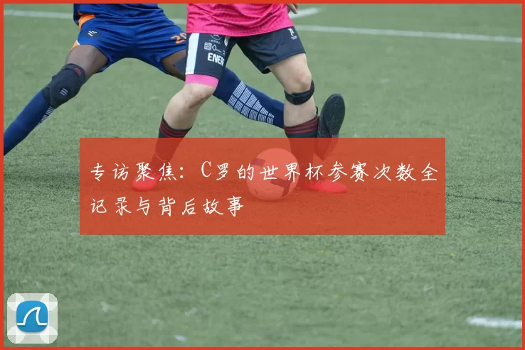 专访聚焦：C罗的世界杯参赛次数全记录与背后故事