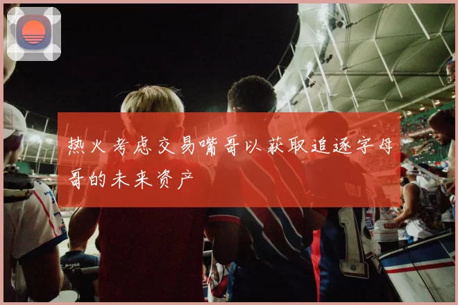 热火考虑交易嘴哥以获取追逐字母哥的未来资产