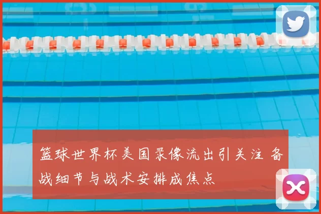 篮球世界杯美国录像流出引关注 备战细节与战术安排成焦点