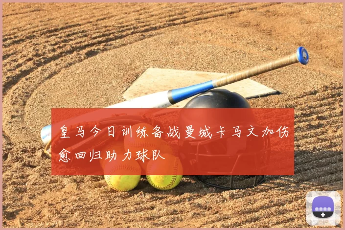 皇马今日训练备战曼城卡马文加伤愈回归助力球队