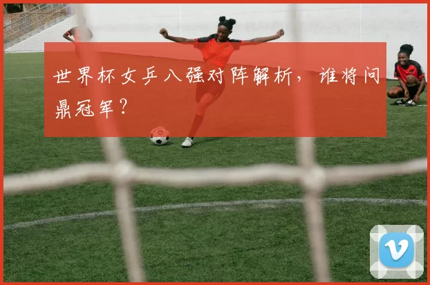 世界杯女乒八强对阵解析，谁将问鼎冠军？