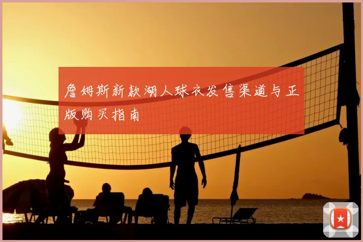詹姆斯新款湖人球衣发售渠道与正版购买指南