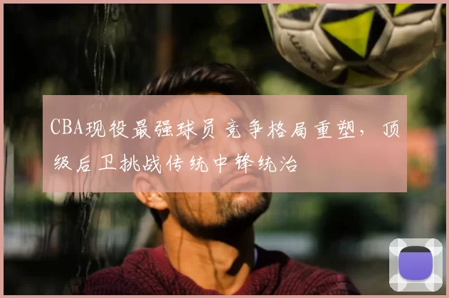 CBA现役最强球员竞争格局重塑，顶级后卫挑战传统中锋统治