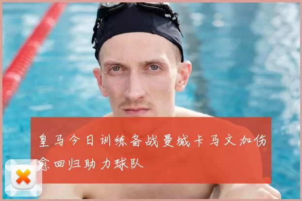 皇马今日训练备战曼城卡马文加伤愈回归助力球队