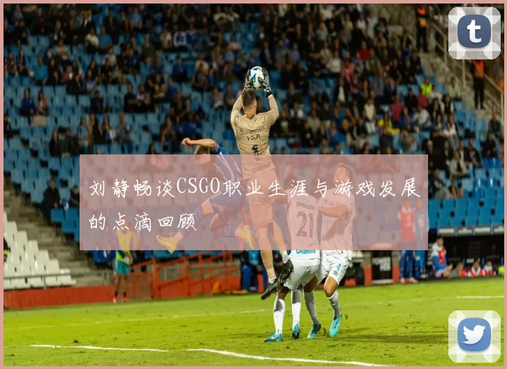 刘静畅谈CSGO职业生涯与游戏发展的点滴回顾