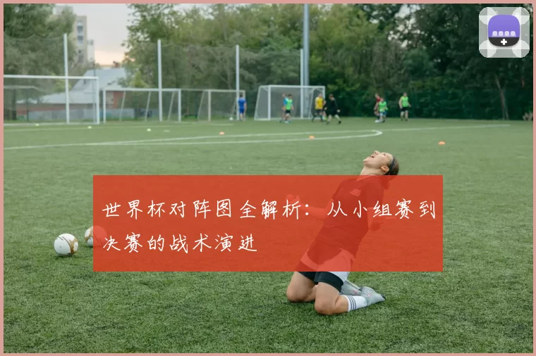 世界杯对阵图全解析:从小组赛到决赛的战术演进