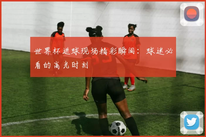 世界杯进球现场精彩瞬间:球迷必看的高光时刻