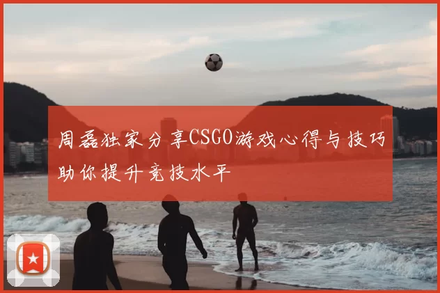 周磊独家分享CSGO游戏心得与技巧助你提升竞技水平