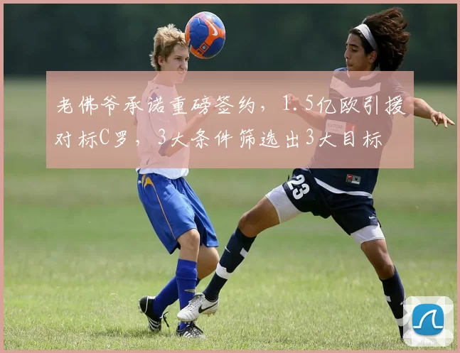 老佛爷承诺重磅签约,1.5亿欧引援对标C罗,3大条件筛选出3大目标