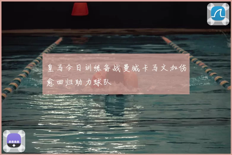 皇马今日训练备战曼城卡马文加伤愈回归助力球队