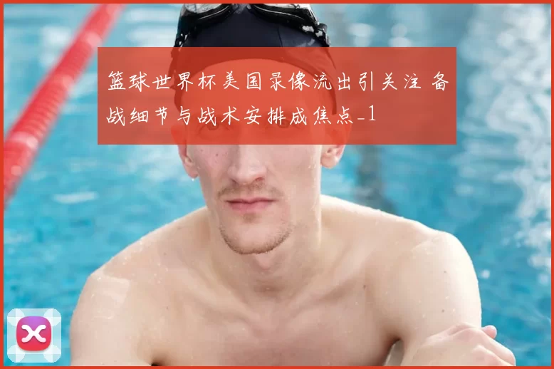 篮球世界杯美国录像流出引关注 备战细节与战术安排成焦点_1