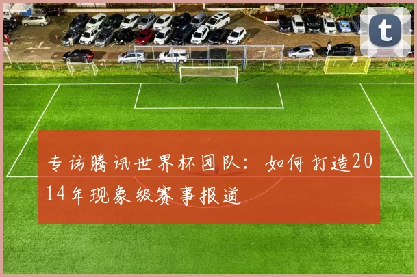 专访腾讯世界杯团队：如何打造2014年现象级赛事报道